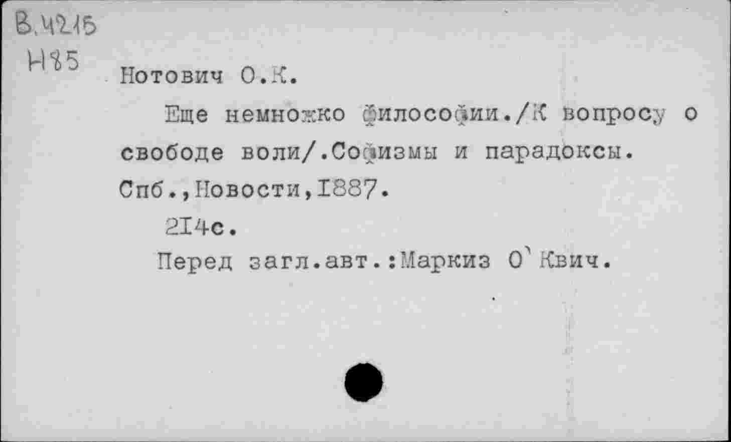 ﻿ВМ45 ms
Нотович O.K.
Еще немножко философии./К вопросу о свободе воли/.Софизмы и парадоксы.
Спб.,Новости,1887.
214с.
Перед загл.авт. :’Ларкиз О'гСвич.